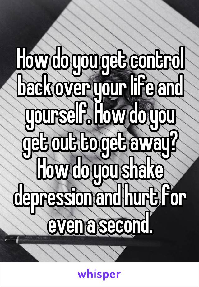 How do you get control back over your life and yourself. How do you get out to get away? How do you shake depression and hurt for even a second.