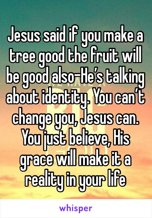 Jesus said if you make a tree good the fruit will be good also-He’s talking about identity. You can’t change you, Jesus can. You just believe, His grace will make it a reality in your life 