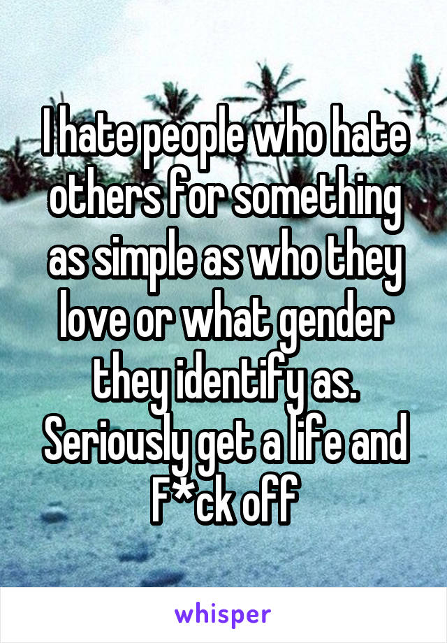 I hate people who hate others for something as simple as who they love or what gender they identify as. Seriously get a life and F*ck off