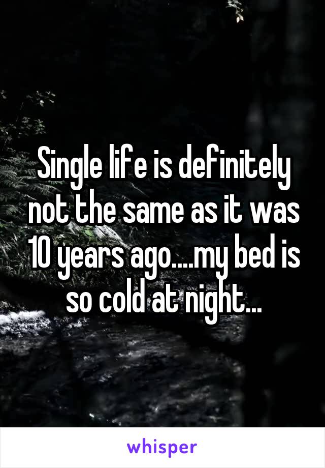 Single life is definitely not the same as it was 10 years ago....my bed is so cold at night...