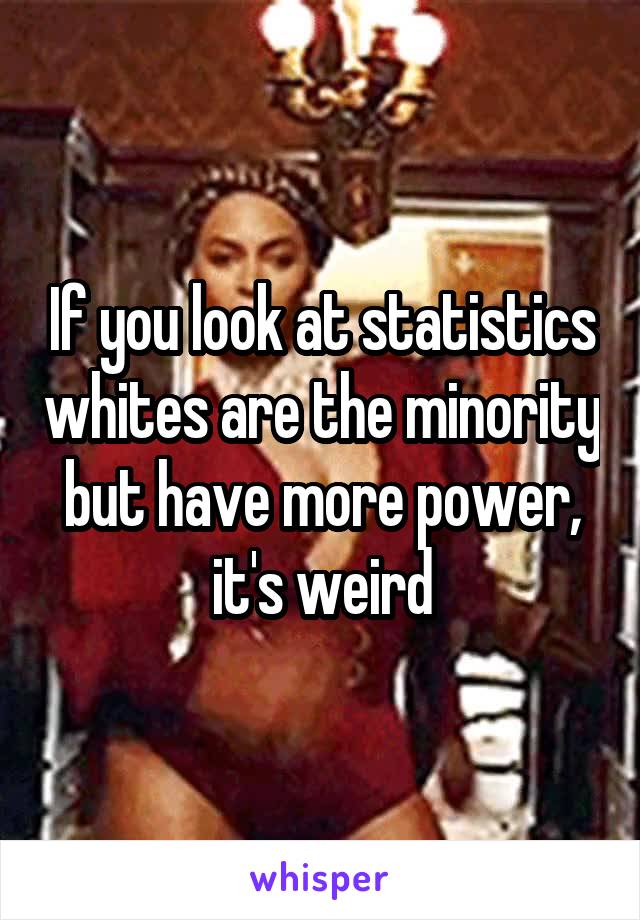 If you look at statistics whites are the minority but have more power, it's weird