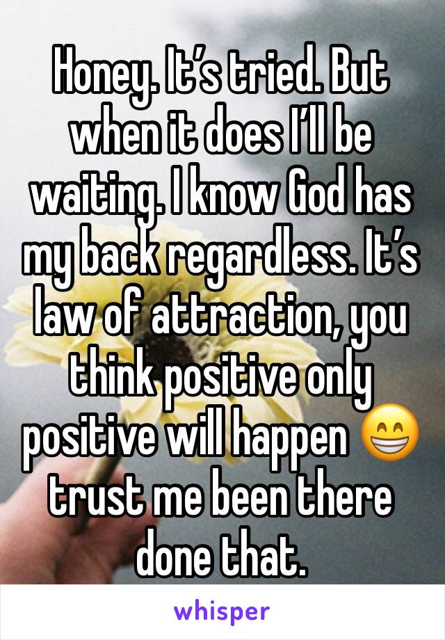 Honey. It’s tried. But when it does I’ll be waiting. I know God has my back regardless. It’s law of attraction, you think positive only positive will happen 😁 trust me been there done that. 