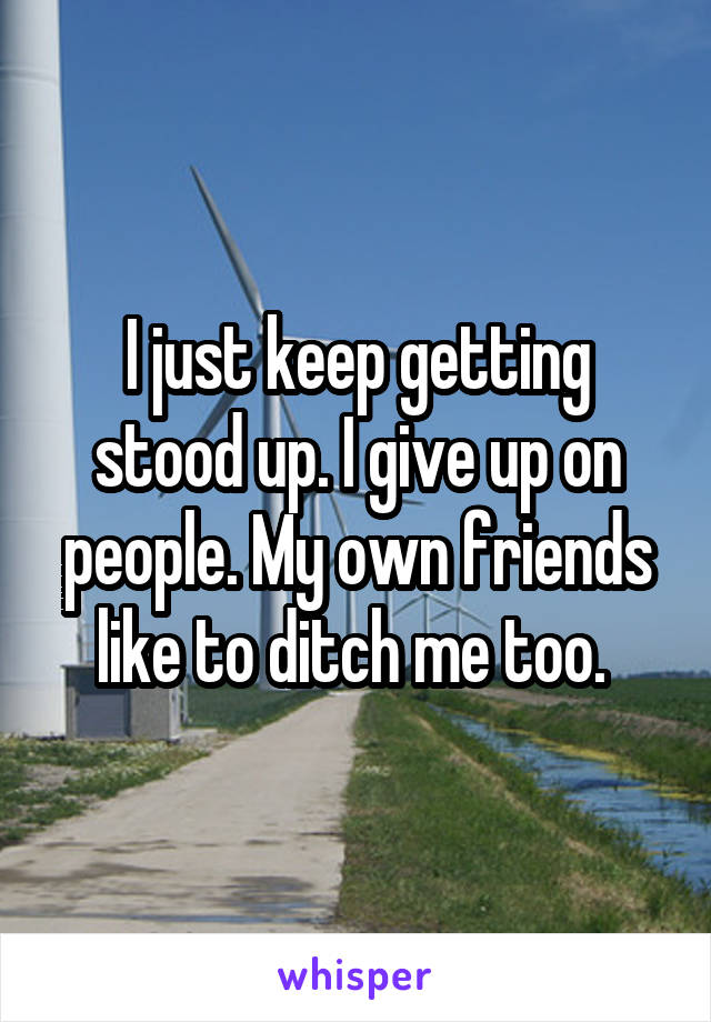 I just keep getting stood up. I give up on people. My own friends like to ditch me too. 