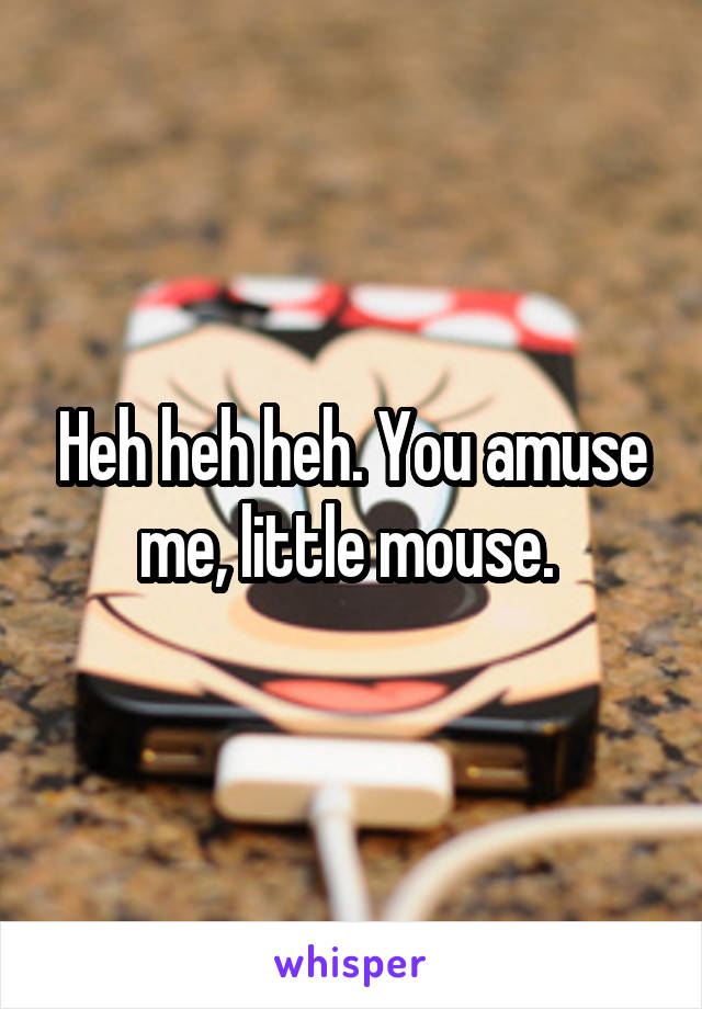 Heh heh heh. You amuse me, little mouse. 