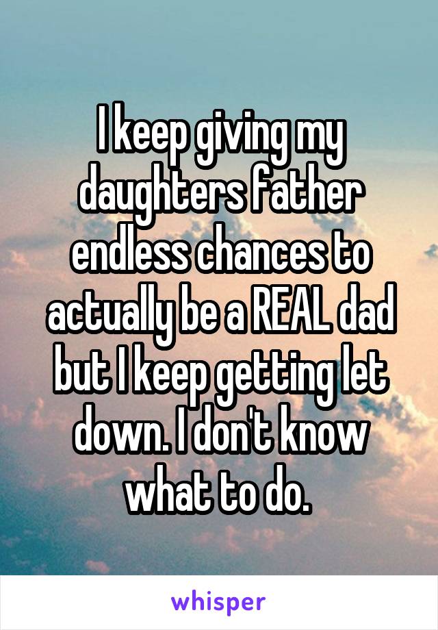 I keep giving my daughters father endless chances to actually be a REAL dad but I keep getting let down. I don't know what to do. 