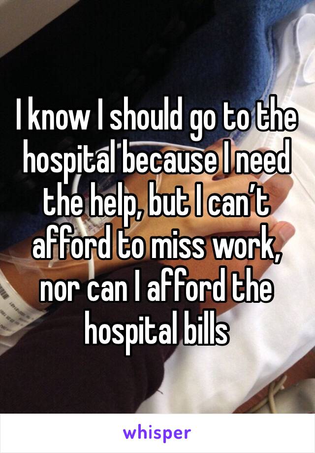 I know I should go to the hospital because I need the help, but I can’t afford to miss work, nor can I afford the hospital bills