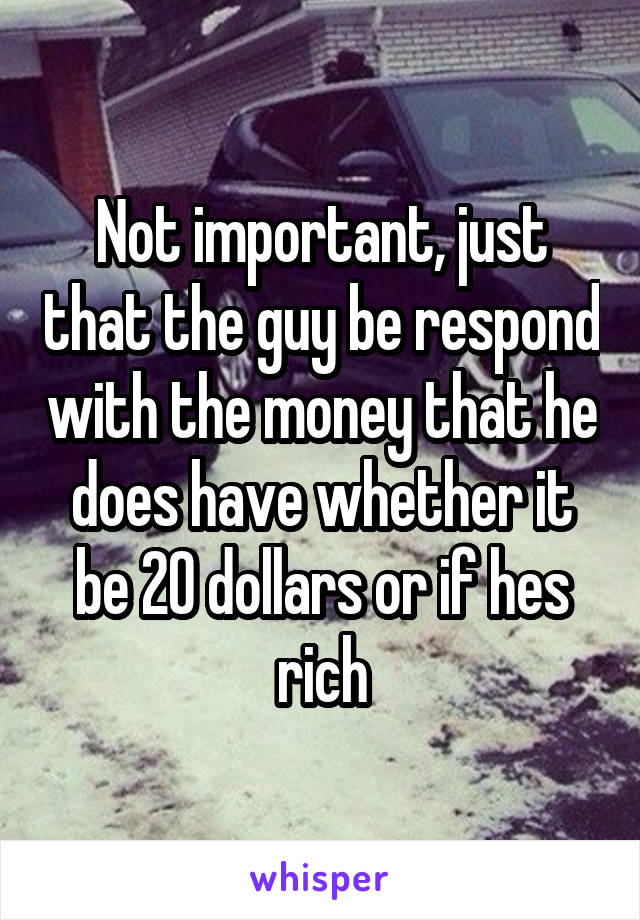 Not important, just that the guy be respond with the money that he does have whether it be 20 dollars or if hes rich