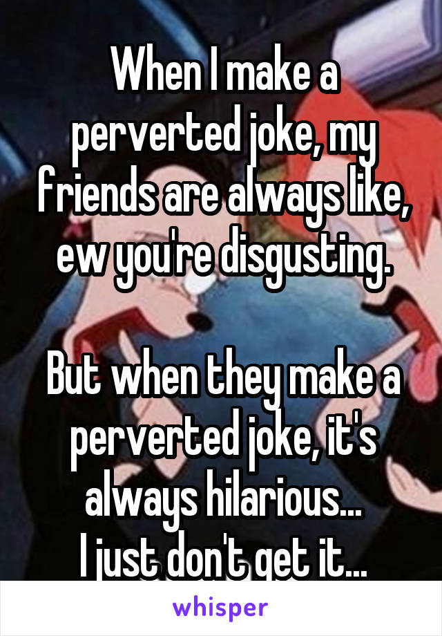 When I make a perverted joke, my friends are always like, ew you're disgusting.

But when they make a perverted joke, it's always hilarious...
I just don't get it...