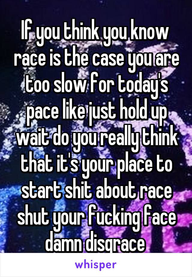 If you think you know  race is the case you are too slow for today's pace like just hold up wait do you really think that it's your place to start shit about race shut your fucking face damn disgrace 