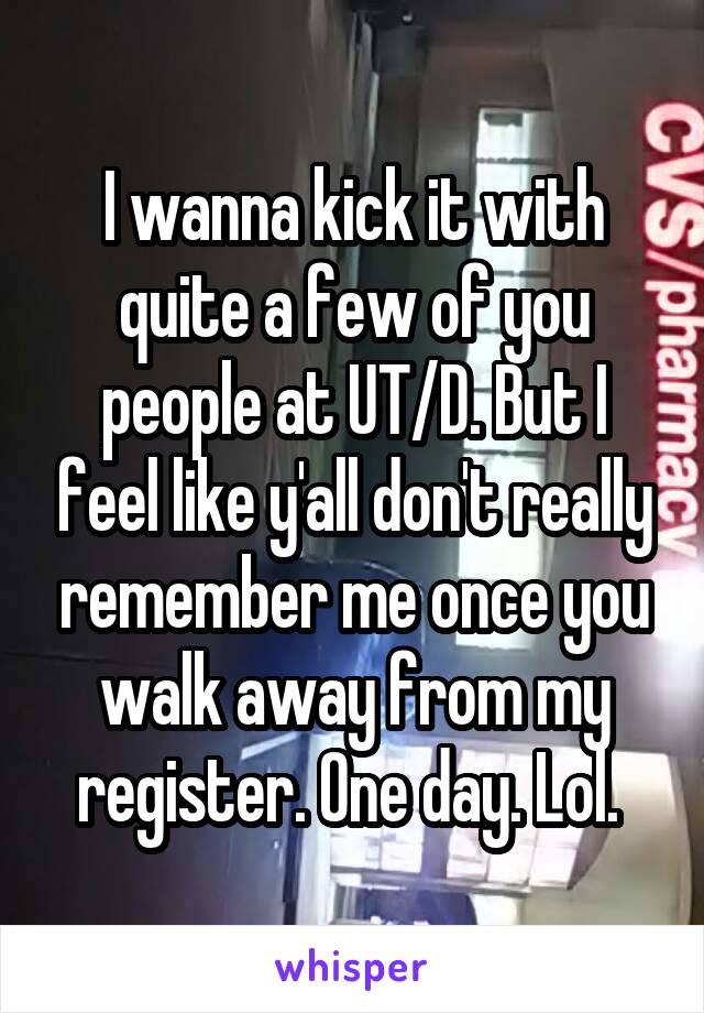 I wanna kick it with quite a few of you people at UT/D. But I feel like y'all don't really remember me once you walk away from my register. One day. Lol. 