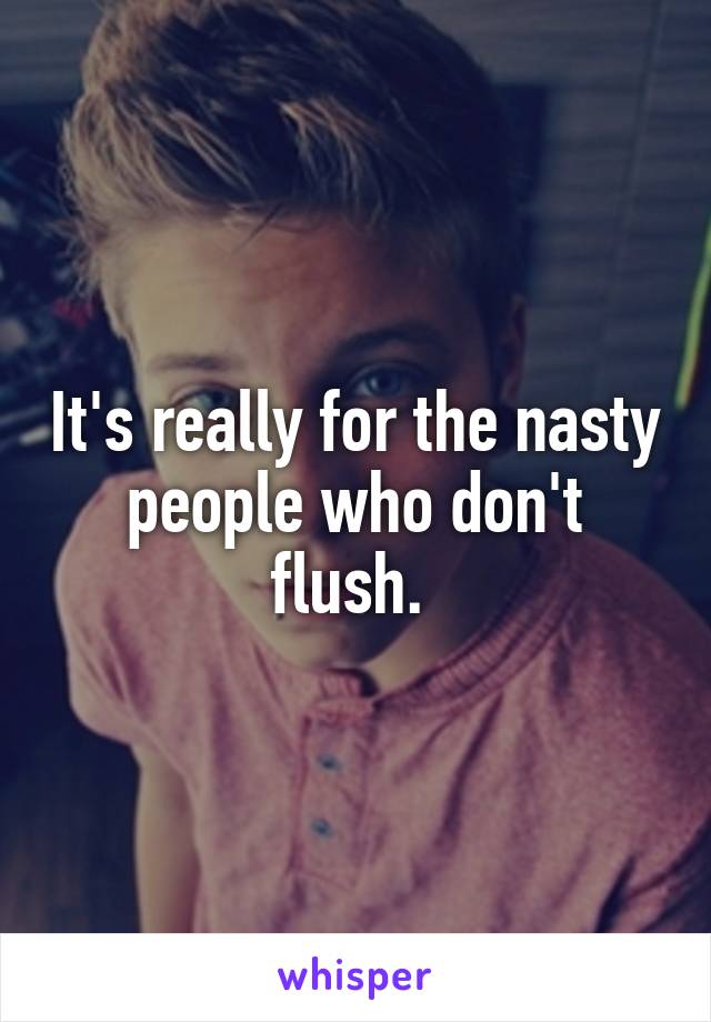 It's really for the nasty people who don't flush. 