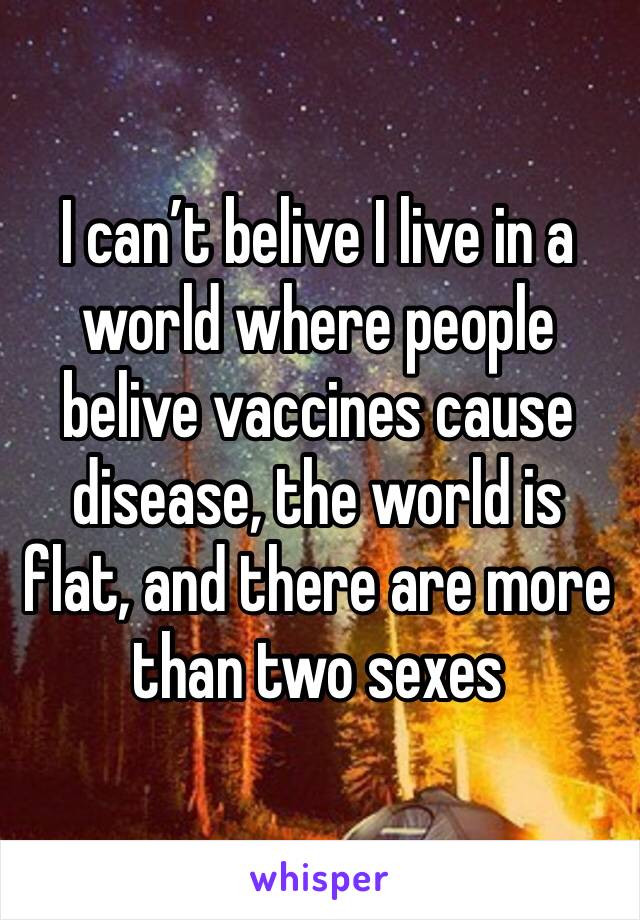I can’t belive I live in a world where people belive vaccines cause disease, the world is flat, and there are more than two sexes