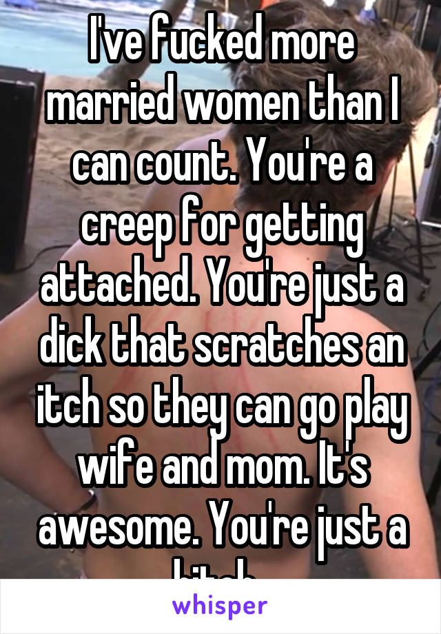 I've fucked more married women than I can count. You're a creep for getting attached. You're just a dick that scratches an itch so they can go play wife and mom. It's awesome. You're just a bitch. 