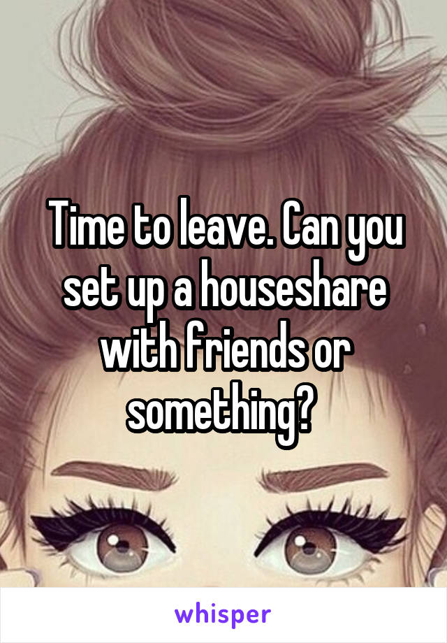 Time to leave. Can you set up a houseshare with friends or something? 