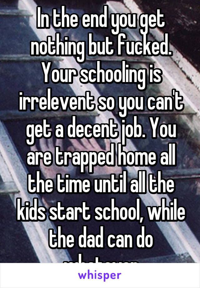 In the end you get nothing but fucked. Your schooling is irrelevent so you can't get a decent job. You are trapped home all the time until all the kids start school, while the dad can do whatever
