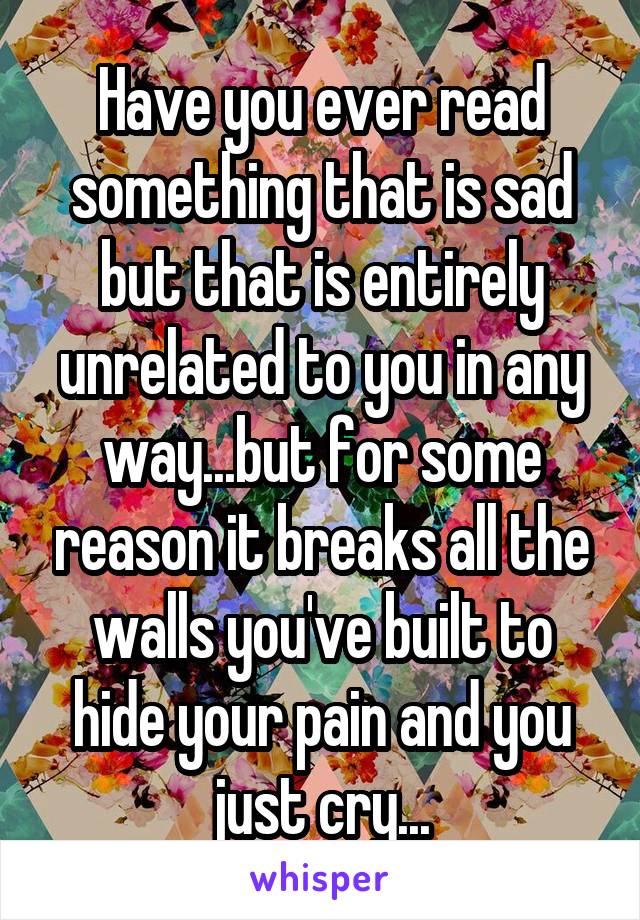 Have you ever read something that is sad but that is entirely
unrelated to you in any way...but for some reason it breaks all the walls you've built to hide your pain and you just cry...