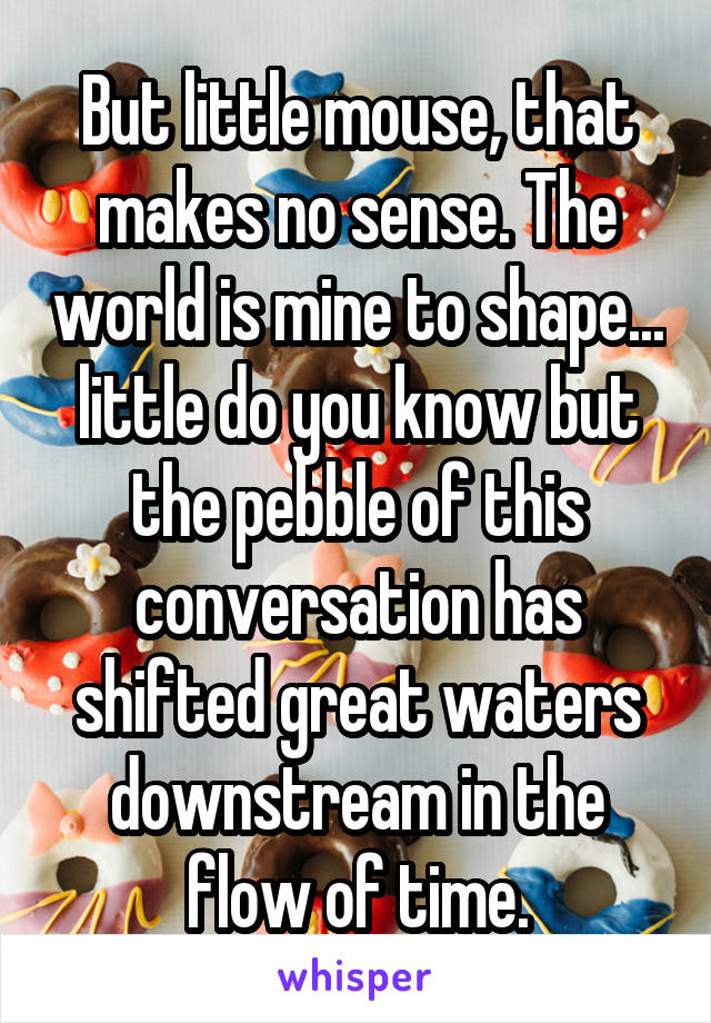 But little mouse, that makes no sense. The world is mine to shape... little do you know but the pebble of this conversation has shifted great waters downstream in the flow of time.