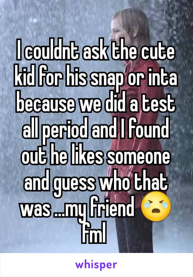 I couldnt ask the cute kid for his snap or inta because we did a test all period and I found out he likes someone and guess who that was ...my friend 😭 fml 