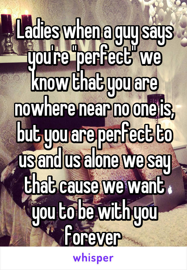 Ladies when a guy says you're "perfect" we know that you are nowhere near no one is, but you are perfect to us and us alone we say that cause we want you to be with you forever 