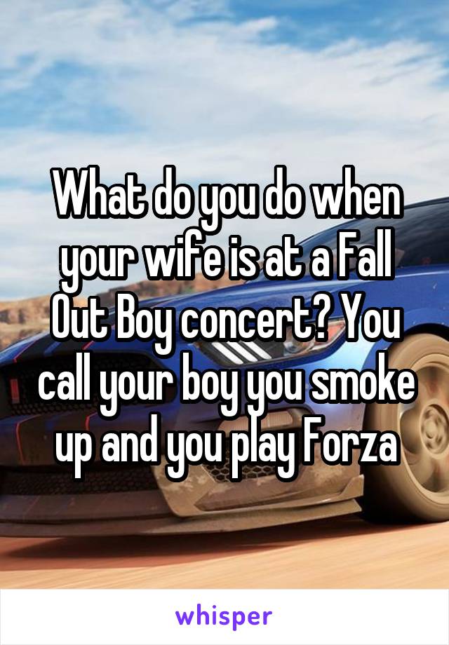 What do you do when your wife is at a Fall Out Boy concert? You call your boy you smoke up and you play Forza