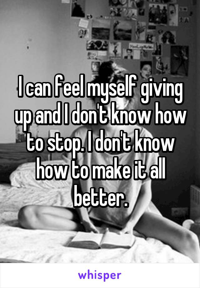 I can feel myself giving up and I don't know how to stop. I don't know how to make it all better.