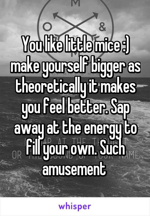 You like little mice :) make yourself bigger as theoretically it makes you feel better. Sap away at the energy to fill your own. Such amusement 