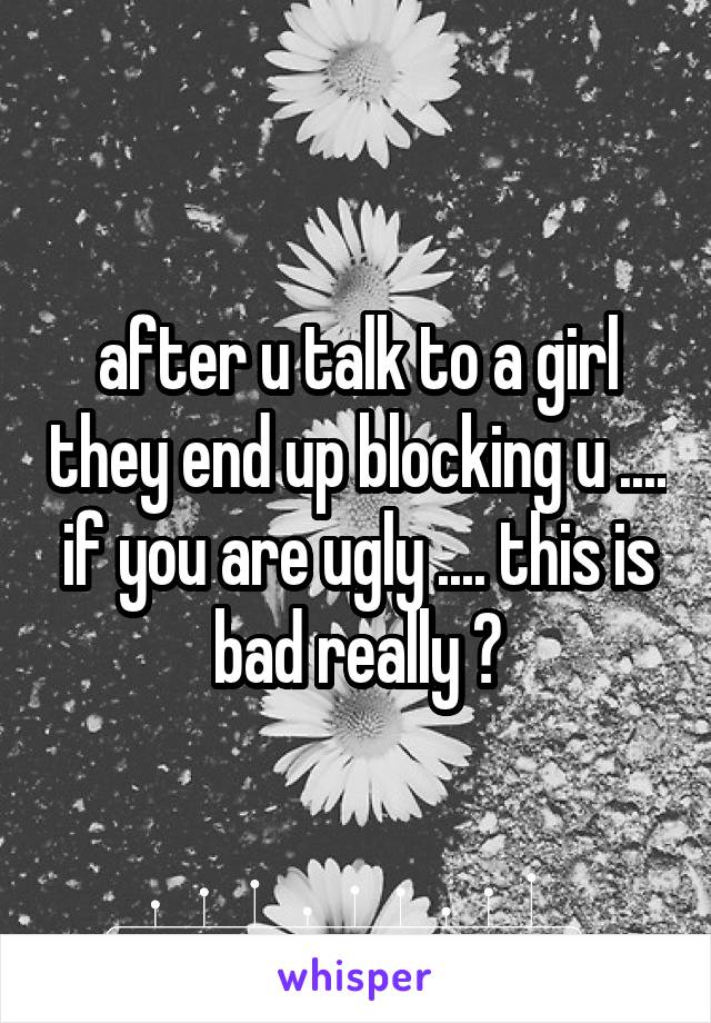after u talk to a girl they end up blocking u .... if you are ugly .... this is bad really ?
