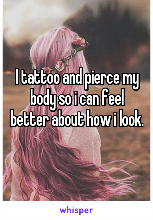 I tattoo and pierce my body so i can feel better about how i look. 