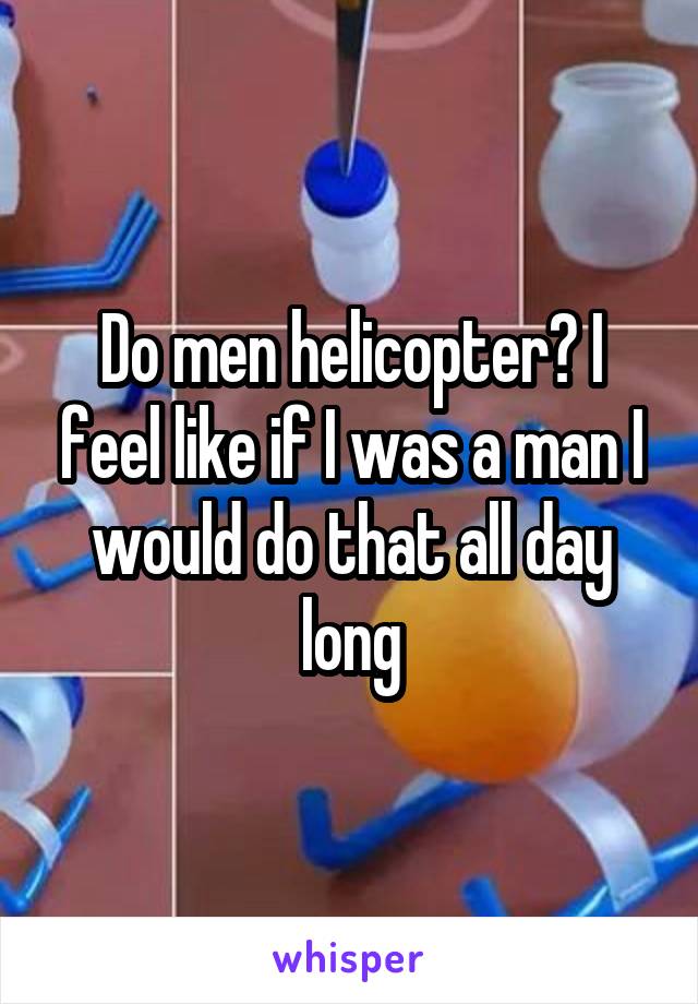 Do men helicopter? I feel like if I was a man I would do that all day long