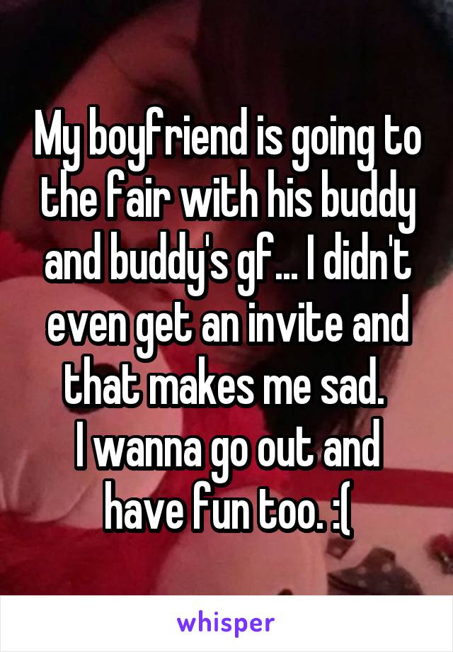 My boyfriend is going to the fair with his buddy and buddy's gf... I didn't even get an invite and that makes me sad. 
I wanna go out and have fun too. :(