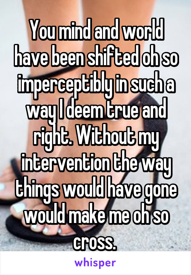 You mind and world have been shifted oh so imperceptibly in such a way I deem true and right. Without my intervention the way things would have gone would make me oh so cross. 