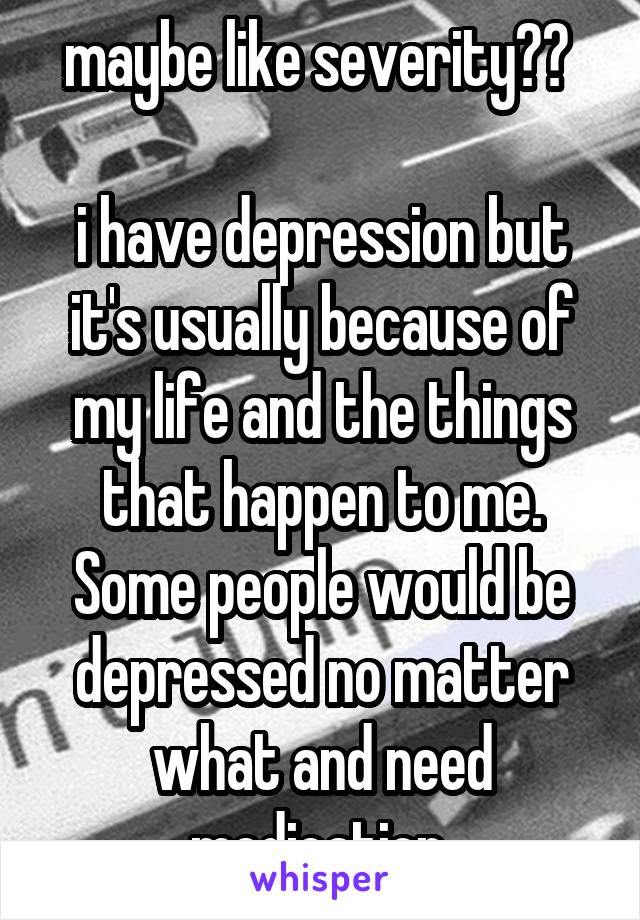 maybe like severity?? 

i have depression but it's usually because of my life and the things that happen to me. Some people would be depressed no matter what and need medication.
