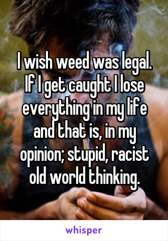 I wish weed was legal. If I get caught I lose everything in my life and that is, in my opinion; stupid, racist old world thinking.