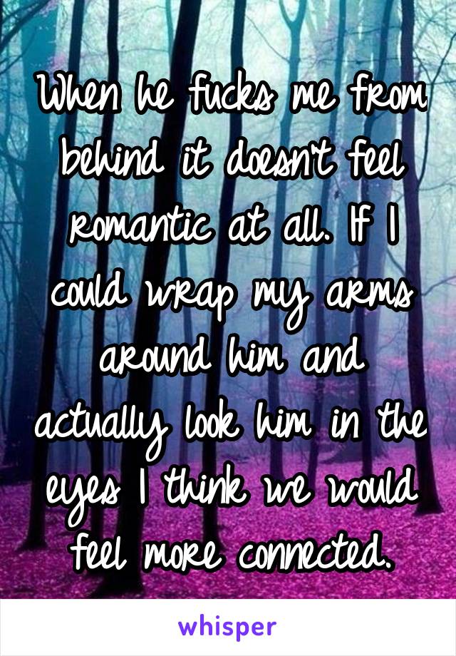 When he fucks me from behind it doesn't feel romantic at all. If I could wrap my arms around him and actually look him in the eyes I think we would feel more connected.