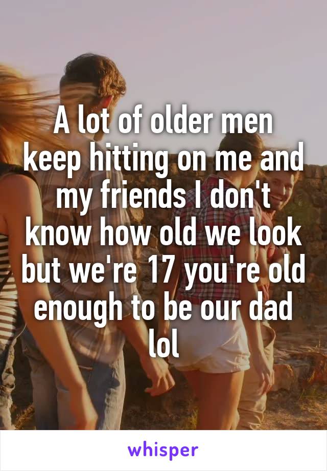 A lot of older men keep hitting on me and my friends I don't know how old we look but we're 17 you're old enough to be our dad lol