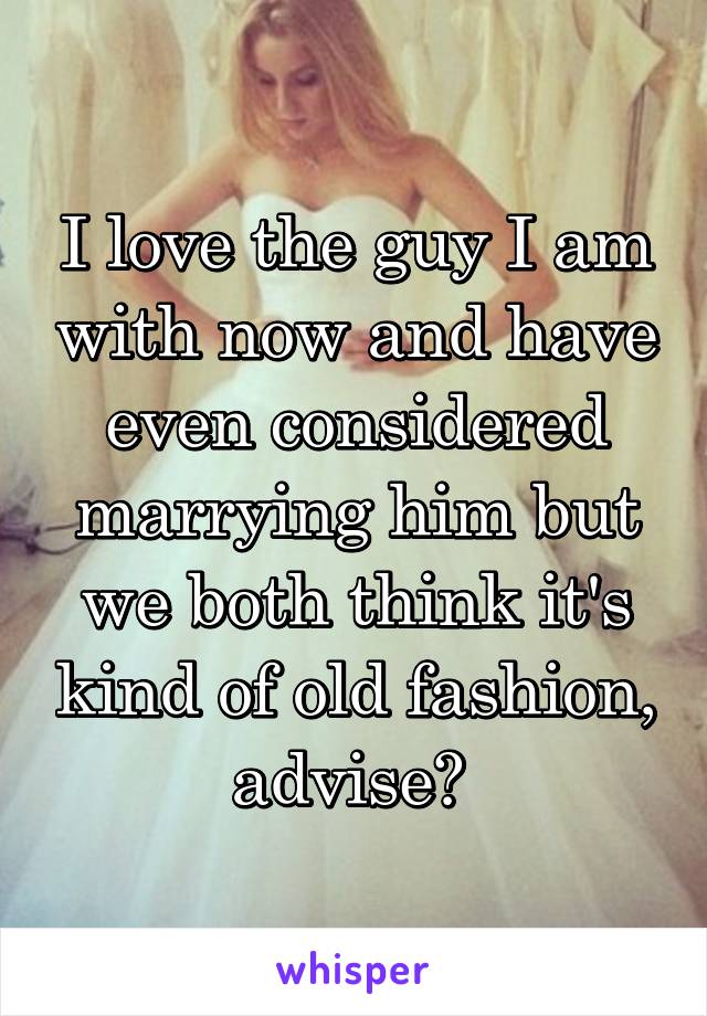 I love the guy I am with now and have even considered marrying him but we both think it's kind of old fashion, advise? 