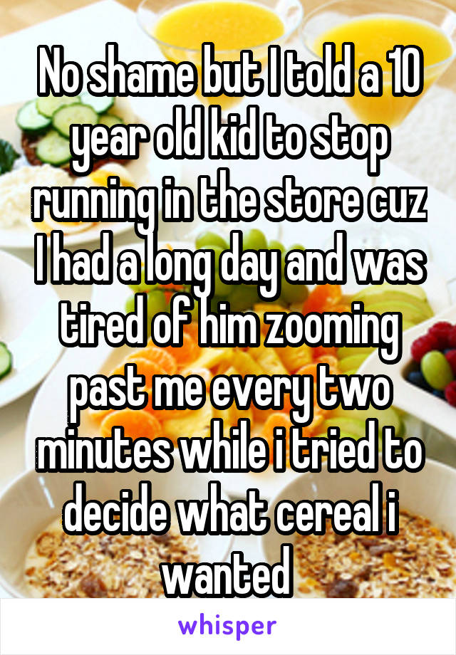 No shame but I told a 10 year old kid to stop running in the store cuz I had a long day and was tired of him zooming past me every two minutes while i tried to decide what cereal i wanted 