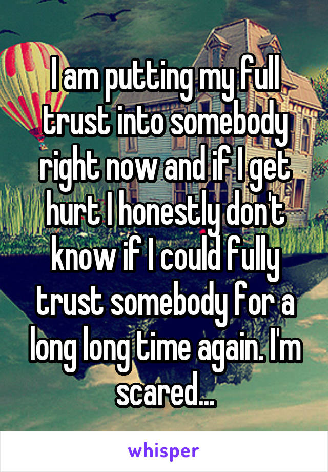 I am putting my full trust into somebody right now and if I get hurt I honestly don't know if I could fully trust somebody for a long long time again. I'm scared...