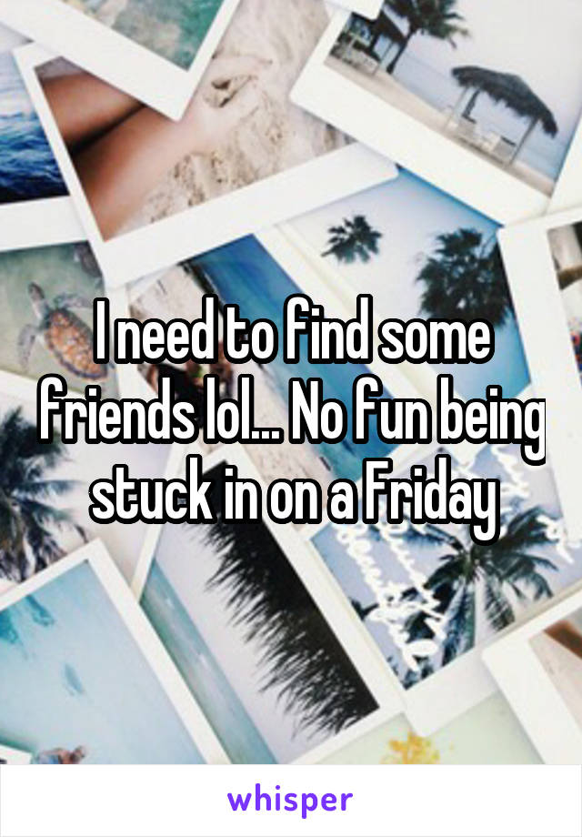 I need to find some friends lol... No fun being stuck in on a Friday