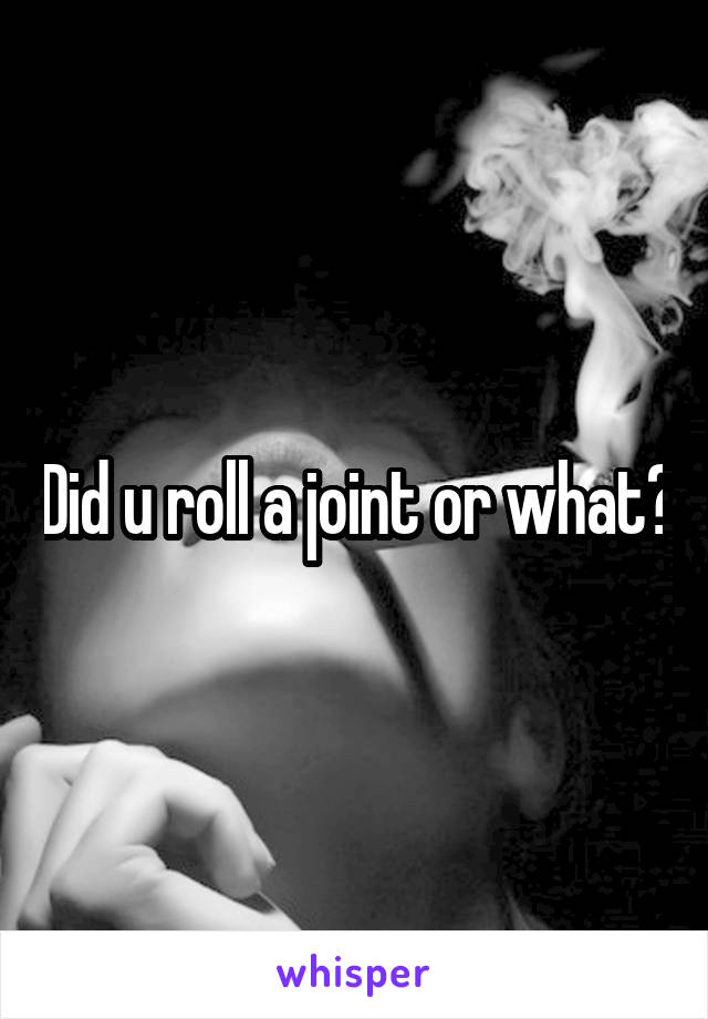 Did u roll a joint or what?