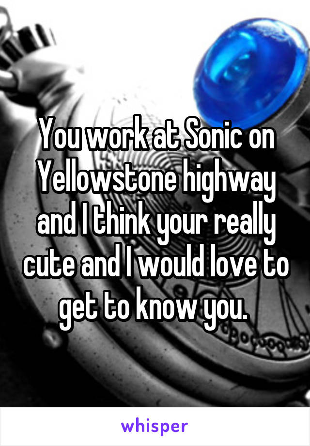 You work at Sonic on Yellowstone highway and I think your really cute and I would love to get to know you. 