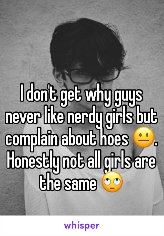 I don't get why guys never like nerdy girls but complain about hoes 😐. Honestly not all girls are the same 🙄