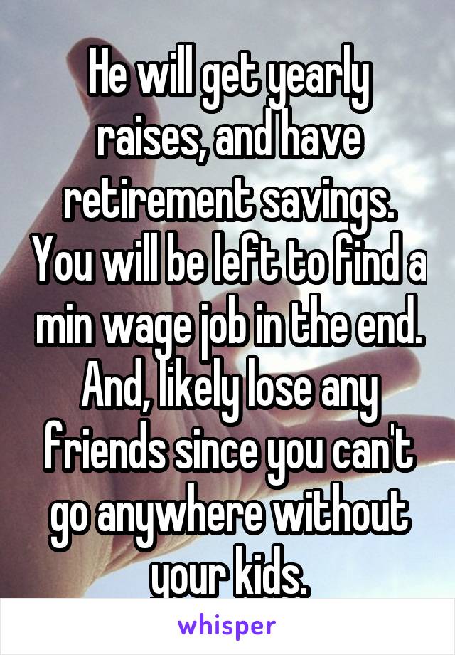 He will get yearly raises, and have retirement savings. You will be left to find a min wage job in the end. And, likely lose any friends since you can't go anywhere without your kids.