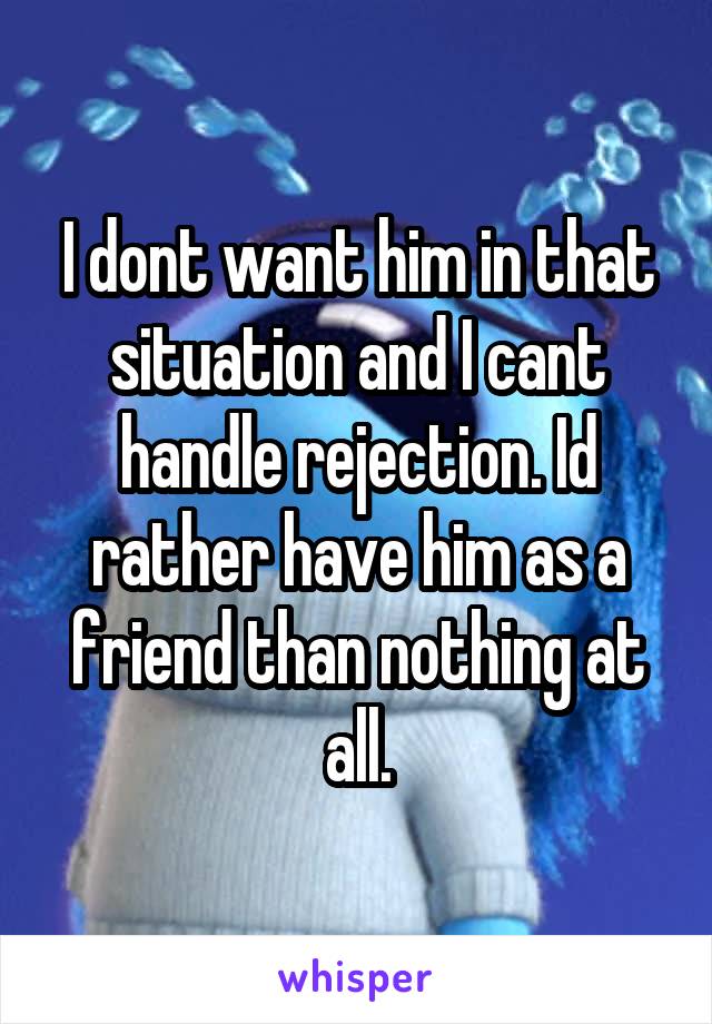 I dont want him in that situation and I cant handle rejection. Id rather have him as a friend than nothing at all.