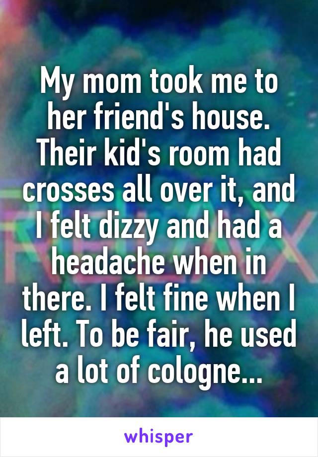 My mom took me to her friend's house. Their kid's room had crosses all over it, and I felt dizzy and had a headache when in there. I felt fine when I left. To be fair, he used a lot of cologne...