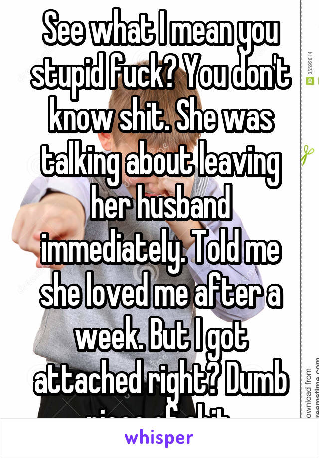 See what I mean you stupid fuck? You don't know shit. She was talking about leaving her husband immediately. Told me she loved me after a week. But I got attached right? Dumb piece of shit.