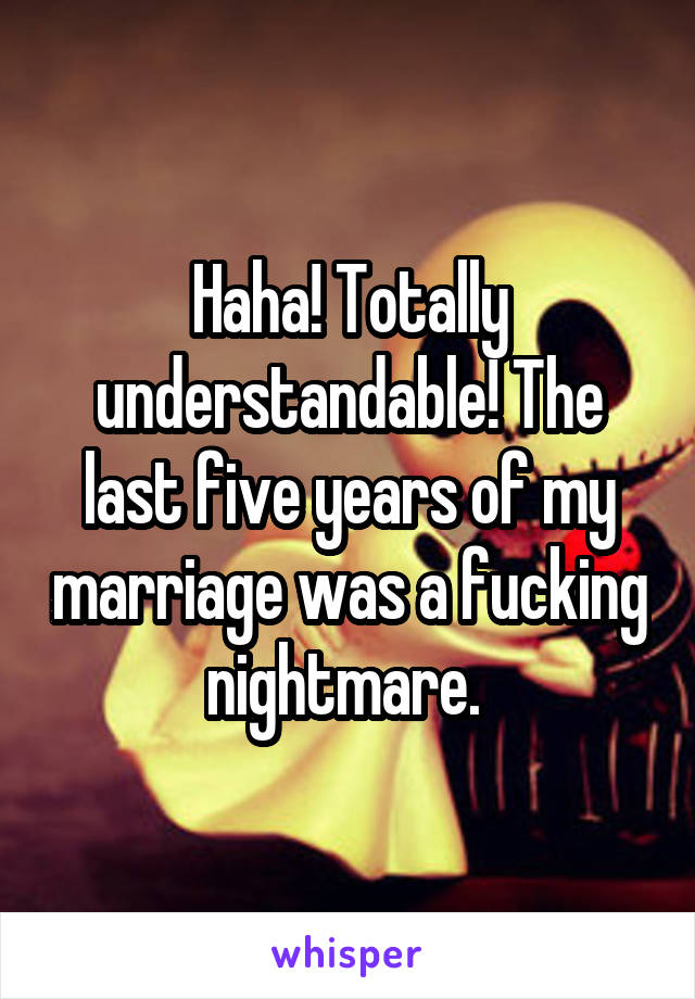 Haha! Totally understandable! The last five years of my marriage was a fucking nightmare. 