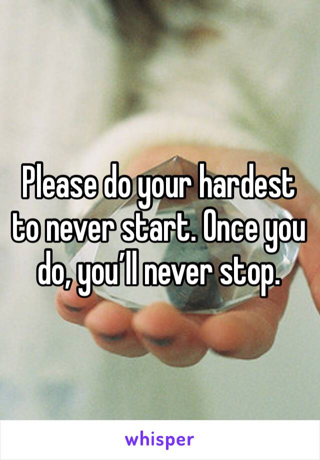 Please do your hardest to never start. Once you do, you’ll never stop.