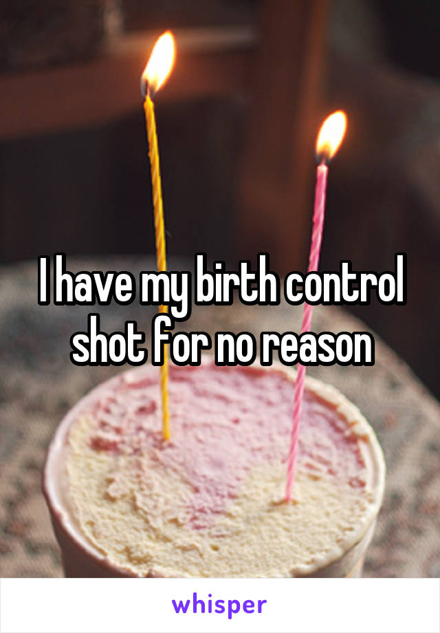 I have my birth control shot for no reason