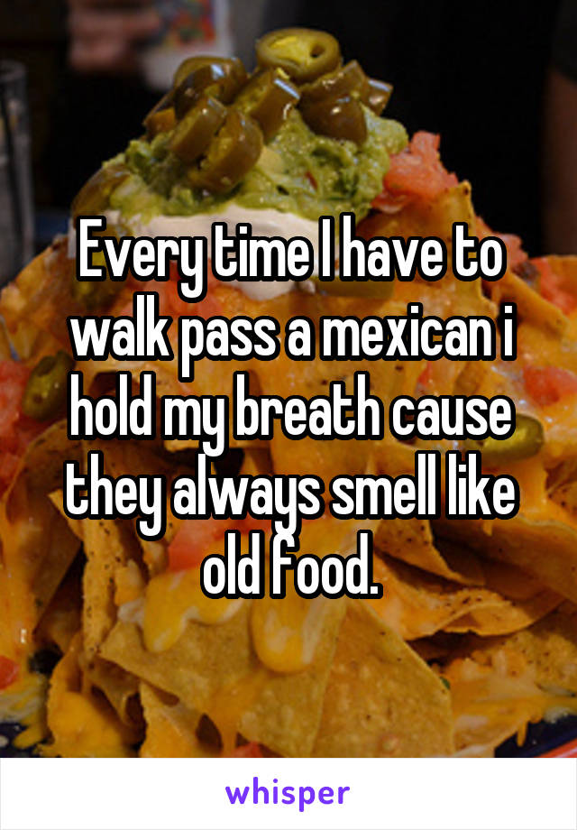 Every time I have to walk pass a mexican i hold my breath cause they always smell like old food.